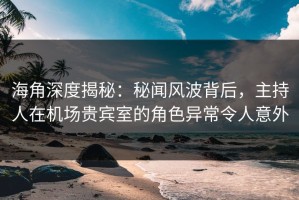 海角深度揭秘：秘闻风波背后，主持人在机场贵宾室的角色异常令人意外