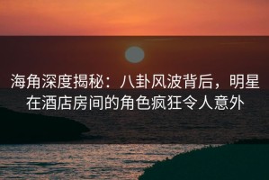 海角深度揭秘：八卦风波背后，明星在酒店房间的角色疯狂令人意外