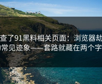 我查了91黑料相关页面：浏览器劫持的常见迹象——套路就藏在两个字里
