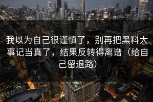 我以为自己很谨慎了，别再把黑料大事记当真了，结果反转得离谱（给自己留退路）