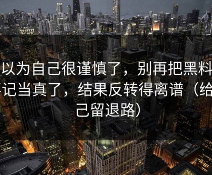 我以为自己很谨慎了，别再把黑料大事记当真了，结果反转得离谱（给自己留退路）