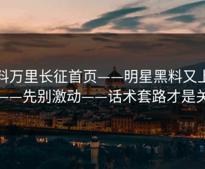 黑料万里长征首页——明星黑料又上热榜——先别激动——话术套路才是关键