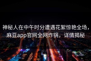 神秘人在中午时分遭遇花絮惊艳全场，麻豆app官网全网炸锅，详情揭秘