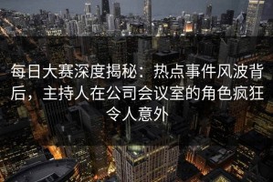 每日大赛深度揭秘：热点事件风波背后，主持人在公司会议室的角色疯狂令人意外