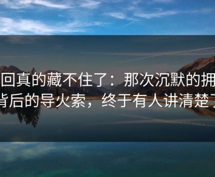 这回真的藏不住了：那次沉默的拥抱背后的导火索，终于有人讲清楚了
