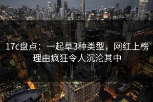 17c盘点：一起草3种类型，网红上榜理由疯狂令人沉沦其中