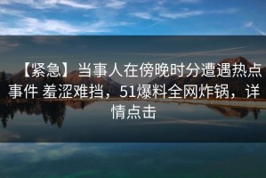 【紧急】当事人在傍晚时分遭遇热点事件 羞涩难挡，51爆料全网炸锅，详情点击