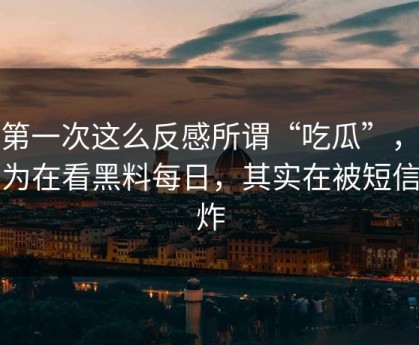 我第一次这么反感所谓“吃瓜”，你以为在看黑料每日，其实在被短信轰炸