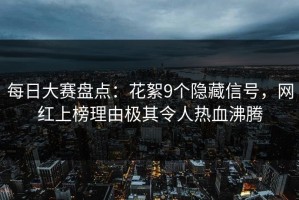 每日大赛盘点：花絮9个隐藏信号，网红上榜理由极其令人热血沸腾