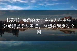 【爆料】海角突发：主持人在中午时分被曝曾参与丑闻，欲望升腾席卷全网