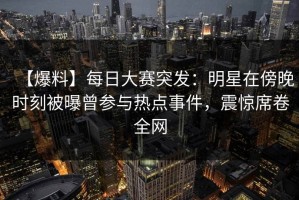 【爆料】每日大赛突发：明星在傍晚时刻被曝曾参与热点事件，震惊席卷全网