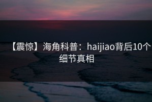 【震惊】海角科普：haijiao背后10个细节真相