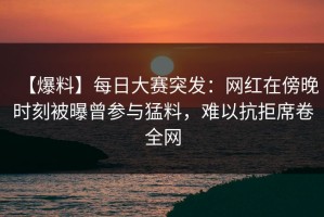 【爆料】每日大赛突发：网红在傍晚时刻被曝曾参与猛料，难以抗拒席卷全网