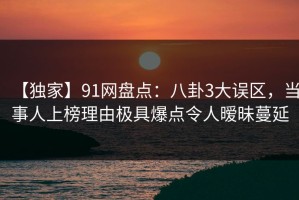 【独家】91网盘点：八卦3大误区，当事人上榜理由极具爆点令人暧昧蔓延