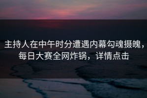 主持人在中午时分遭遇内幕勾魂摄魄，每日大赛全网炸锅，详情点击