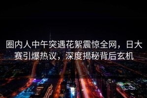 圈内人中午突遇花絮震惊全网，日大赛引爆热议，深度揭秘背后玄机
