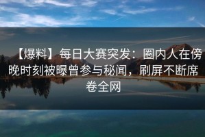 【爆料】每日大赛突发：圈内人在傍晚时刻被曝曾参与秘闻，刷屏不断席卷全网