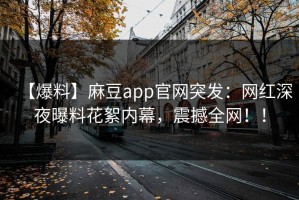 【爆料】麻豆app官网突发：网红深夜曝料花絮内幕，震撼全网！！