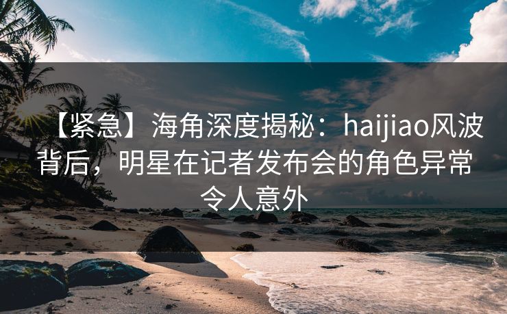 【紧急】海角深度揭秘:haijiao风波背后,明星在记者发布会的角色异常令人意外 【紧急】海角深度揭秘:haijiao风波背后,明星在记者发布会的角色异常令人意外