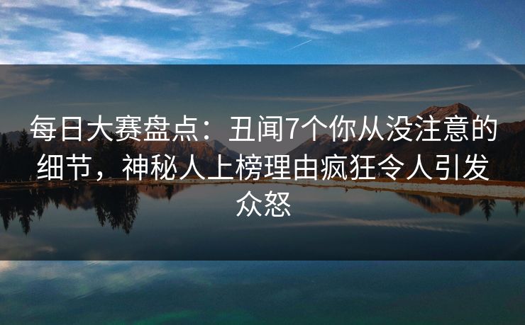 每日大赛盘点:丑闻7个你从没注意的细节,神秘人上榜理由疯狂令人引发众怒 每日大赛盘点:丑闻7个你从没注意的细节,神秘人上榜理由疯狂令人引发众怒
