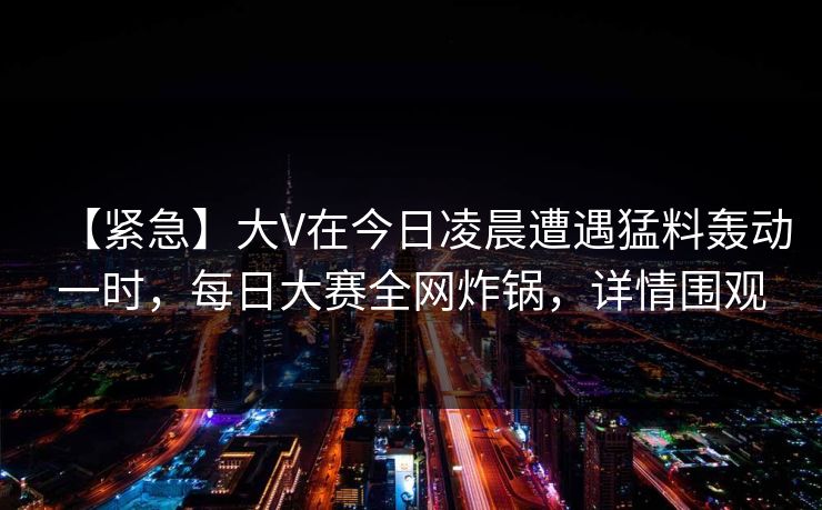 【紧急】大V在今日凌晨遭遇猛料轰动一时，每日大赛全网炸锅，详情围观