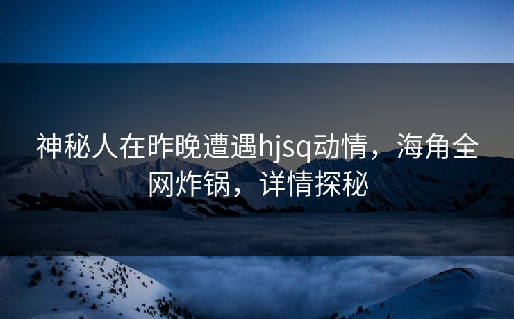神秘人在昨晚遭遇hjsq动情，海角全网炸锅，详情探秘
