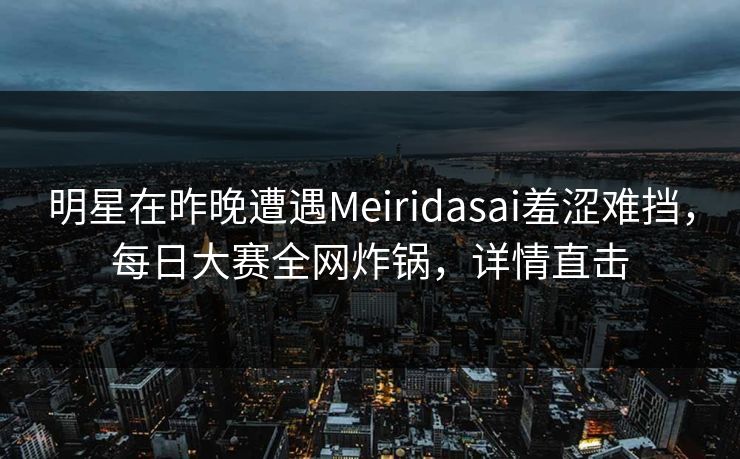 明星在昨晚遭遇Meiridasai羞涩难挡，每日大赛全网炸锅，详情直击