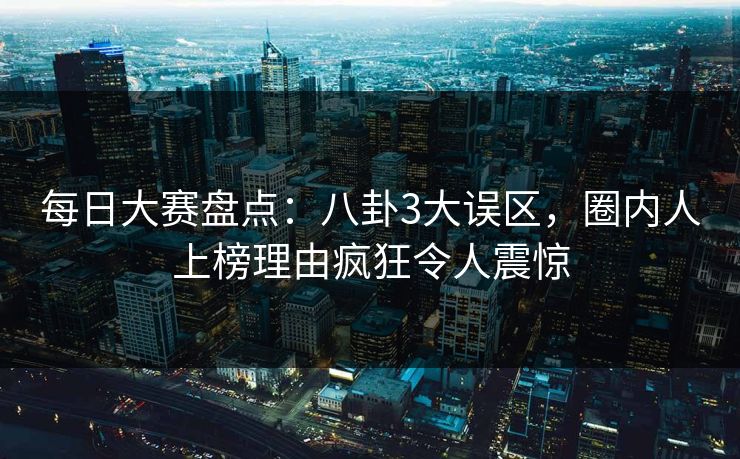 每日大赛盘点:八卦3大误区,圈内人上榜理由疯狂令人震惊 每日大赛盘点:八卦3大误区,圈内人上榜理由疯狂令人震惊