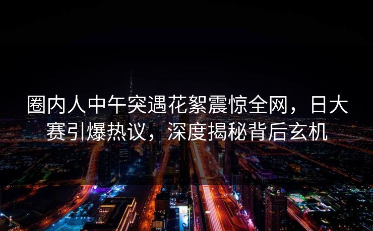 圈内人中午突遇花絮震惊全网,日大赛引爆热议,深度揭秘背后玄机 圈内人中午突遇花絮震惊全网,日大赛引爆热议,深度揭秘背后玄机