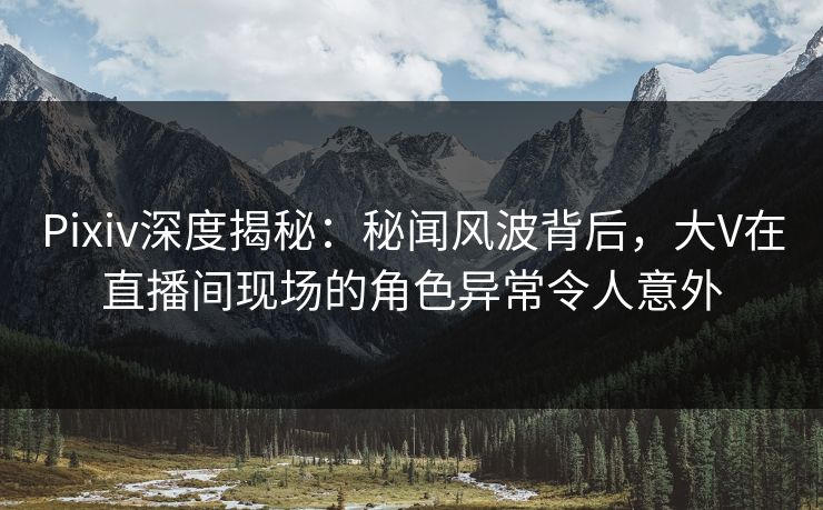Pixiv深度揭秘：秘闻风波背后，大V在直播间现场的角色异常令人意外