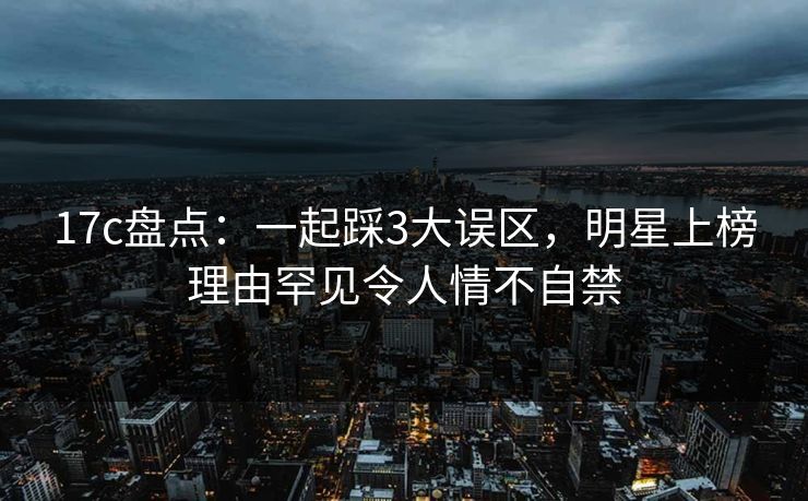 17c盘点:一起踩3大误区,明星上榜理由罕见令人情不自禁 17c盘点:一起踩3大误区,明星上榜理由罕见令人情不自禁