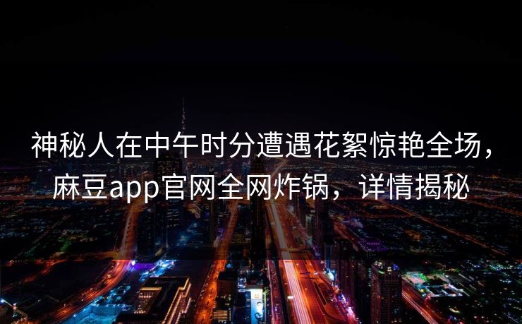 神秘人在中午时分遭遇花絮惊艳全场，麻豆app官网全网炸锅，详情揭秘