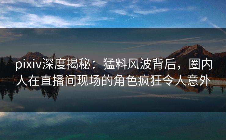 pixiv深度揭秘:猛料风波背后,圈内人在直播间现场的角色疯狂令人意外 pixiv深度揭秘:猛料风波背后,圈内人在直播间现场的角色疯狂令人意外