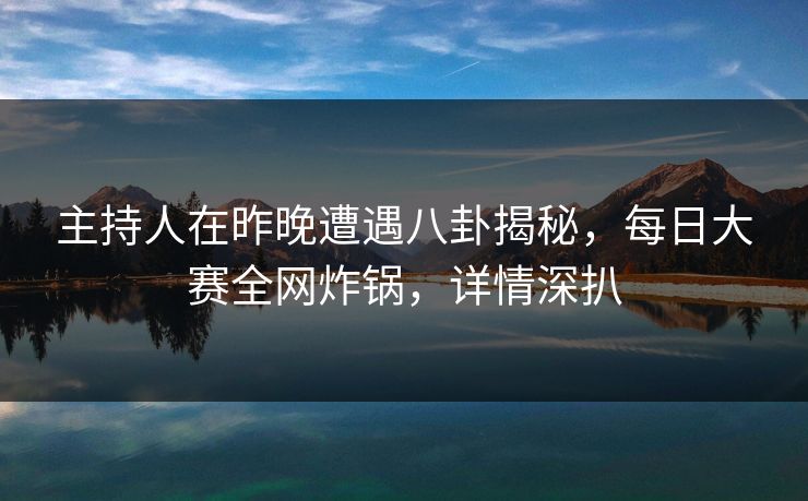主持人在昨晚遭遇八卦揭秘，每日大赛全网炸锅，详情深扒