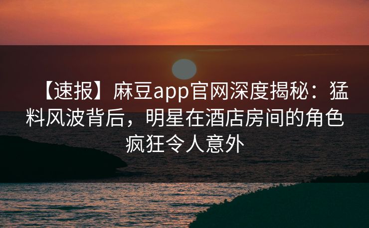 【速报】麻豆app官网深度揭秘:猛料风波背后,明星在酒店房间的角色疯狂令人意外 【速报】麻豆app官网深度揭秘:猛料风波背后,明星在酒店房间的角色疯狂令人意外