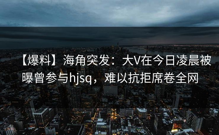 【爆料】海角突发：大V在今日凌晨被曝曾参与hjsq，难以抗拒席卷全网