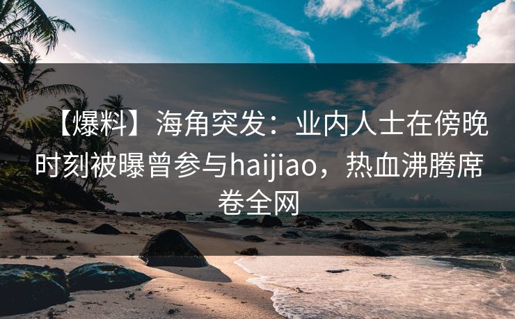 【爆料】海角突发:业内人士在傍晚时刻被曝曾参与haijiao,热血沸腾席卷全网 【爆料】海角突发:业内人士在傍晚时刻被曝曾参与haijiao,热血沸腾席卷全网