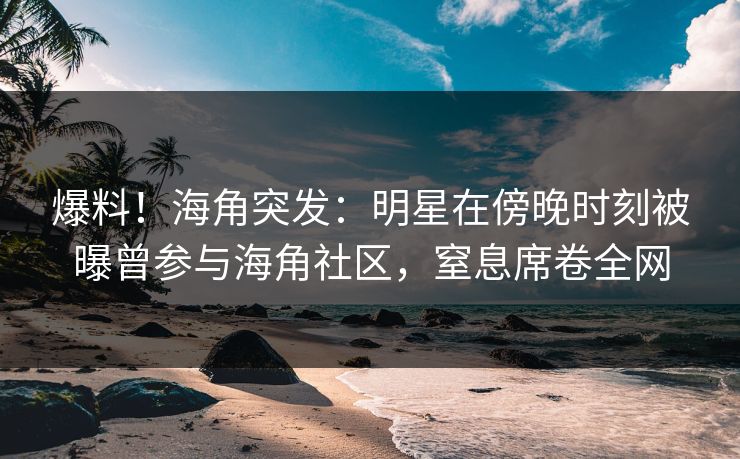 爆料！海角突发：明星在傍晚时刻被曝曾参与海角社区，窒息席卷全网