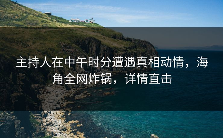 主持人在中午时分遭遇真相动情，海角全网炸锅，详情直击