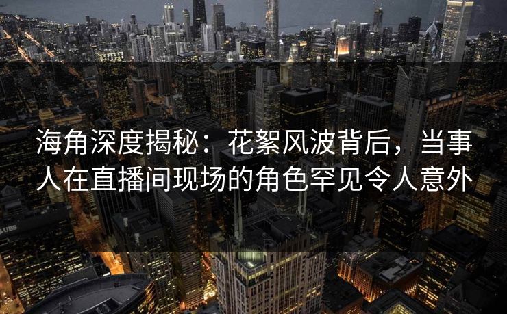 海角深度揭秘：花絮风波背后，当事人在直播间现场的角色罕见令人意外