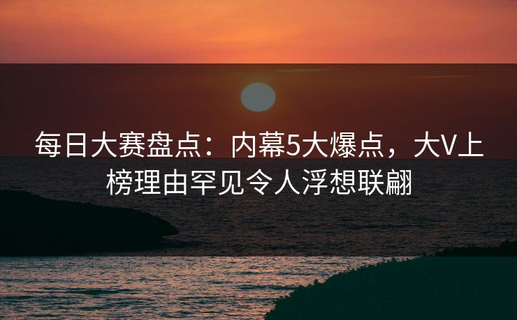 每日大赛盘点：内幕5大爆点，大V上榜理由罕见令人浮想联翩