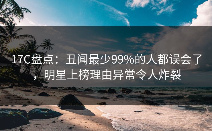 17C盘点:丑闻最少99%的人都误会了,明星上榜理由异常令人炸裂 17C盘点:丑闻最少99%的人都误会了,明星上榜理由异常令人炸裂