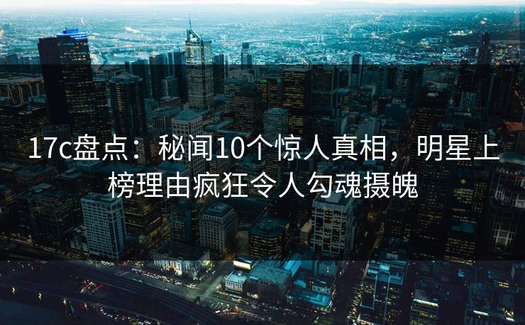 17c盘点:秘闻10个惊人真相,明星上榜理由疯狂令人勾魂摄魄 17c盘点:秘闻10个惊人真相,明星上榜理由疯狂令人勾魂摄魄