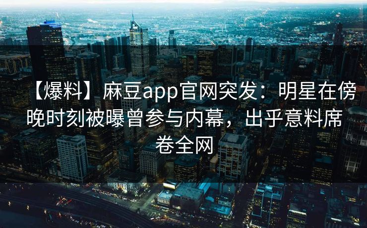 【爆料】麻豆app官网突发：明星在傍晚时刻被曝曾参与内幕，出乎意料席卷全网