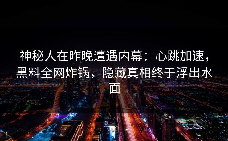 神秘人在昨晚遭遇内幕：心跳加速，黑料全网炸锅，隐藏真相终于浮出水面