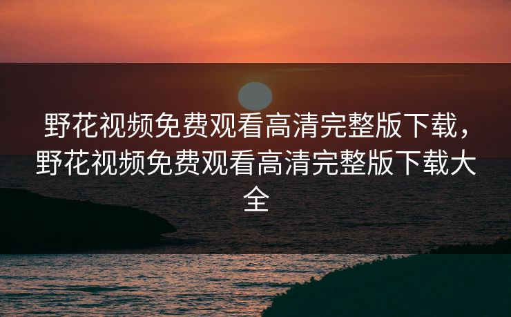 野花视频免费观看高清完整版下载，野花视频免费观看高清完整版下载大全