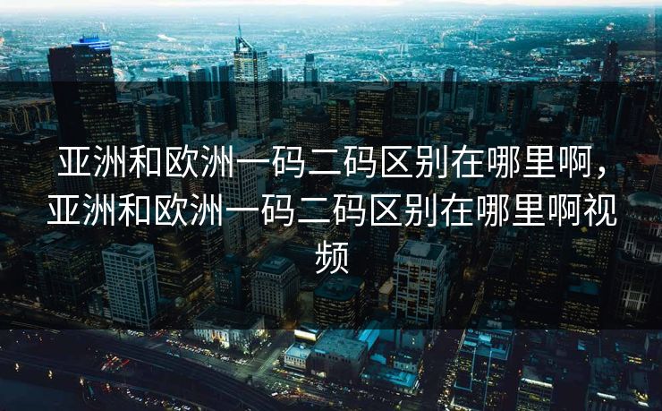 亚洲和欧洲一码二码区别在哪里啊，亚洲和欧洲一码二码区别在哪里啊视频