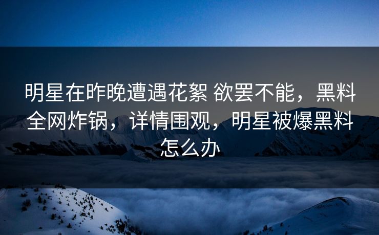 明星在昨晚遭遇花絮 欲罢不能，黑料全网炸锅，详情围观，明星被爆黑料怎么办