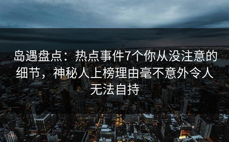 岛遇盘点：热点事件7个你从没注意的细节，神秘人上榜理由毫不意外令人无法自持