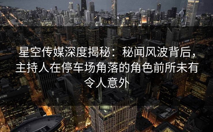 星空传媒深度揭秘：秘闻风波背后，主持人在停车场角落的角色前所未有令人意外